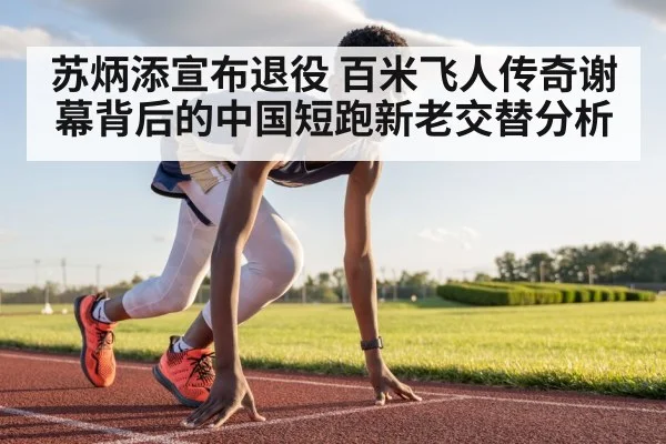 苏炳添宣布退役 百米飞人传奇谢幕背后的中国短跑新老交替分析
