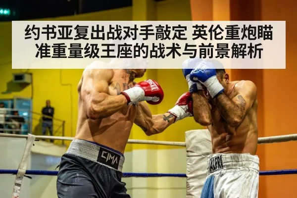 约书亚复出战对手敲定 英伦重炮瞄准重量级王座的战术与前景解析