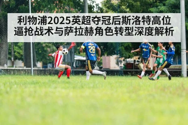 利物浦2025英超夺冠后斯洛特高位逼抢战术与萨拉赫角色转型深度解析